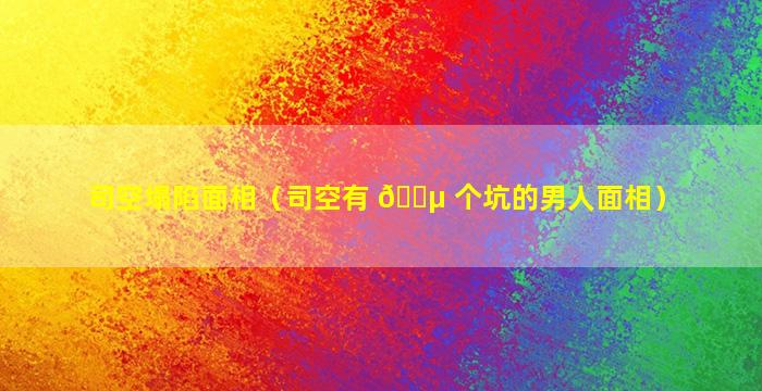 司空塌陷面相（司空有 🐵 个坑的男人面相）